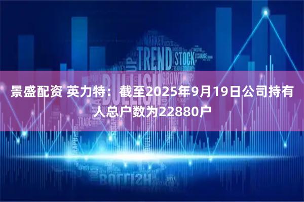景盛配资 英力特：截至2025年9月19日公司持有人总户数为22880户