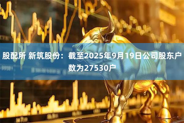 股配所 新筑股份：截至2025年9月19日公司股东户数为27530户