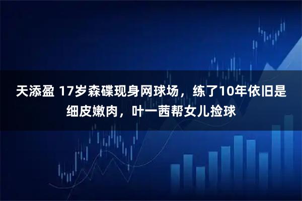 天添盈 17岁森碟现身网球场，练了10年依旧是细皮嫩肉，叶一茜帮女儿捡球