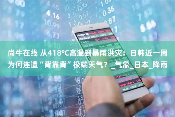 尚牛在线 从418℃高温到暴雨洪灾：日韩近一周为何连遭“背靠背”极端天气？_气象_日本_降雨