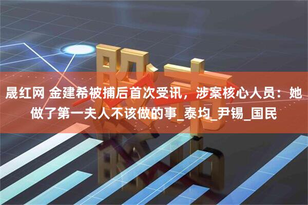 晟红网 金建希被捕后首次受讯，涉案核心人员：她做了第一夫人不该做的事_泰均_尹锡_国民