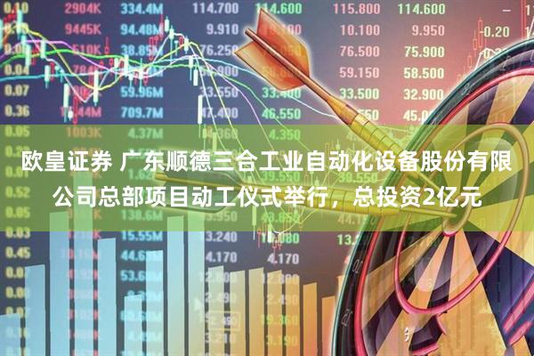 欧皇证券 广东顺德三合工业自动化设备股份有限公司总部项目动工仪式举行，总投资2亿元