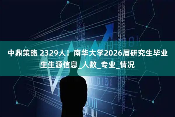 中鼎策略 2329人！南华大学2026届研究生毕业生生源信息_人数_专业_情况
