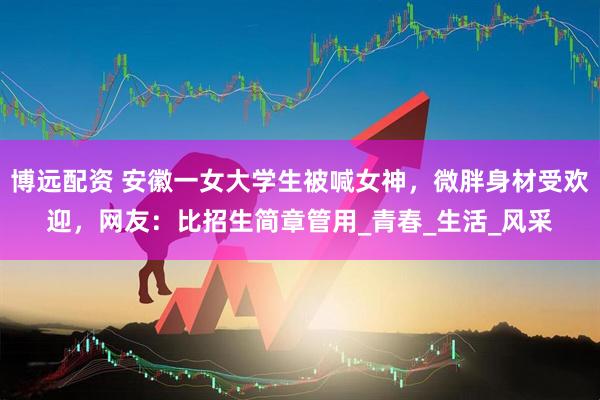 博远配资 安徽一女大学生被喊女神，微胖身材受欢迎，网友：比招生简章管用_青春_生活_风采