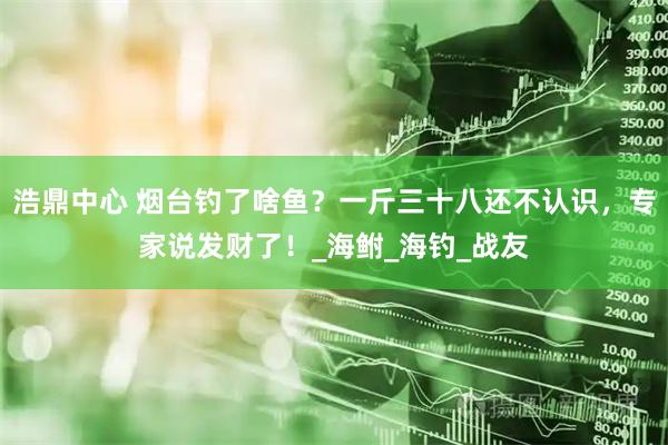浩鼎中心 烟台钓了啥鱼？一斤三十八还不认识，专家说发财了！_海鲋_海钓_战友