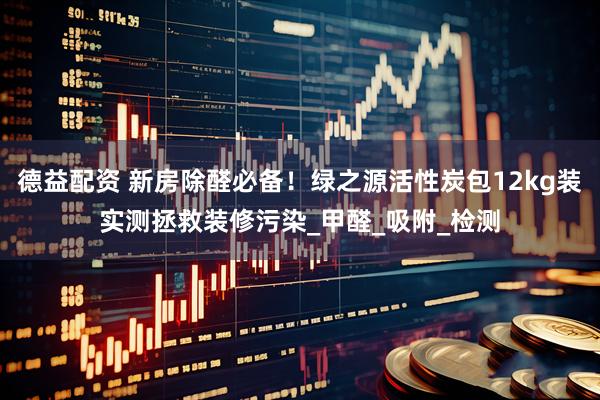 德益配资 新房除醛必备！绿之源活性炭包12kg装实测拯救装修污染_甲醛_吸附_检测