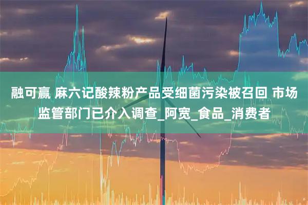 融可赢 麻六记酸辣粉产品受细菌污染被召回 市场监管部门已介入调查_阿宽_食品_消费者