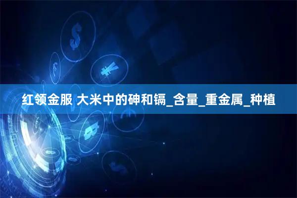 红领金服 大米中的砷和镉_含量_重金属_种植