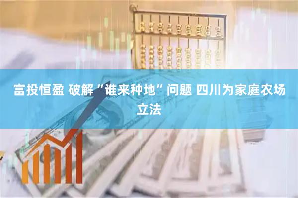 富投恒盈 破解“谁来种地”问题 四川为家庭农场立法