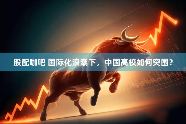 股配咖吧 国际化浪潮下，中国高校如何突围？