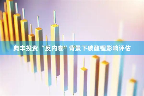 典丰投资 “反内卷”背景下碳酸锂影响评估
