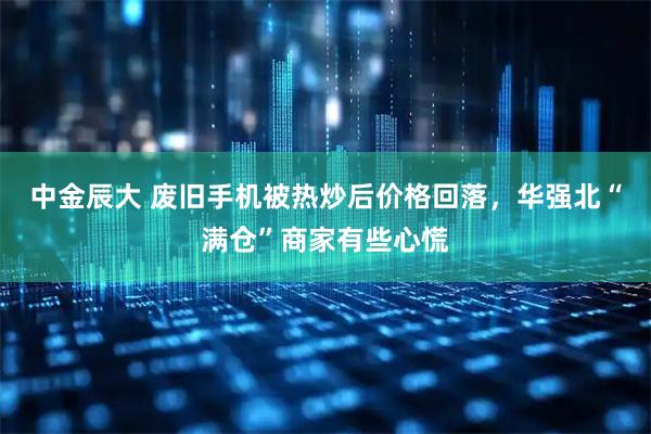 中金辰大 废旧手机被热炒后价格回落，华强北“满仓”商家有些心慌