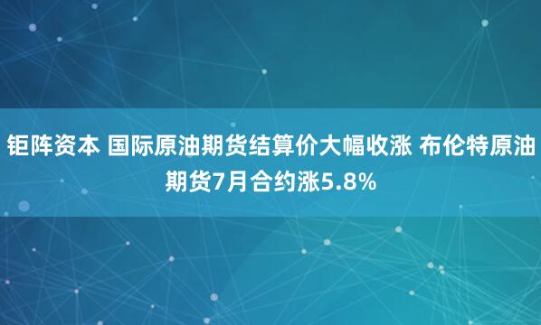 钜阵资本 国际原油期货结算价大幅收涨 布伦特原油期货7月合约涨5.8%