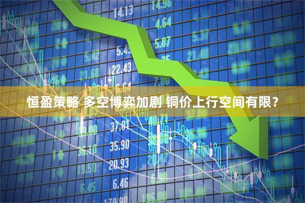 恒盈策略 多空博弈加剧 铜价上行空间有限？