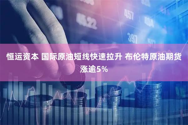 恒运资本 国际原油短线快速拉升 布伦特原油期货涨逾5%