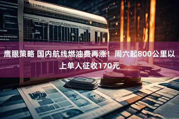 鹰眼策略 国内航线燃油费再涨！周六起800公里以上单人征收170元