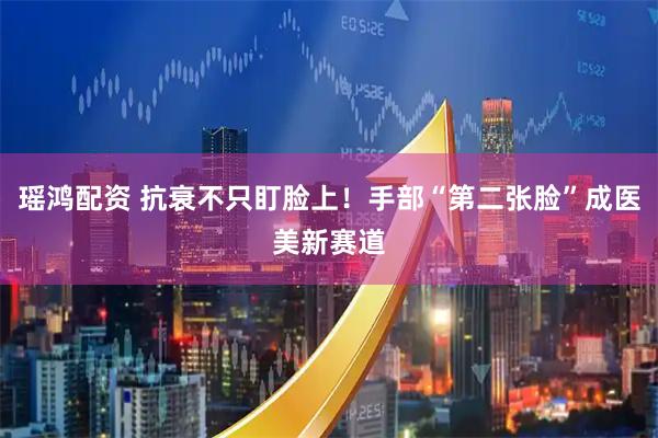 瑶鸿配资 抗衰不只盯脸上！手部“第二张脸”成医美新赛道