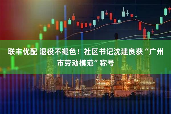 联丰优配 退役不褪色！社区书记沈建良获“广州市劳动模范”称号
