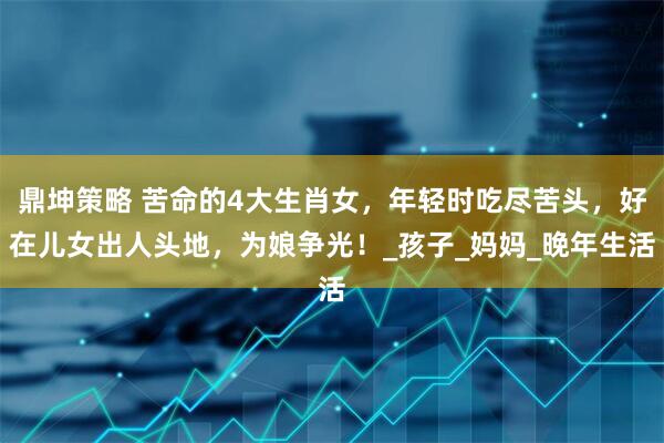 鼎坤策略 苦命的4大生肖女，年轻时吃尽苦头，好在儿女出人头地，为娘争光！_孩子_妈妈_晚年生活