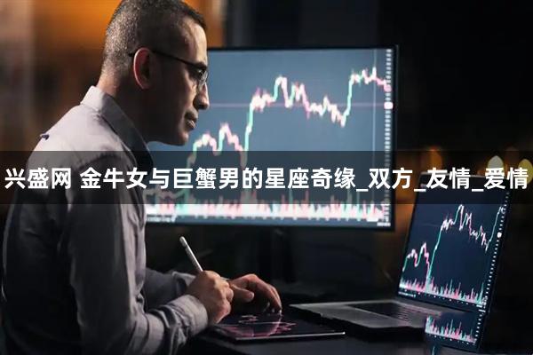 兴盛网 金牛女与巨蟹男的星座奇缘_双方_友情_爱情