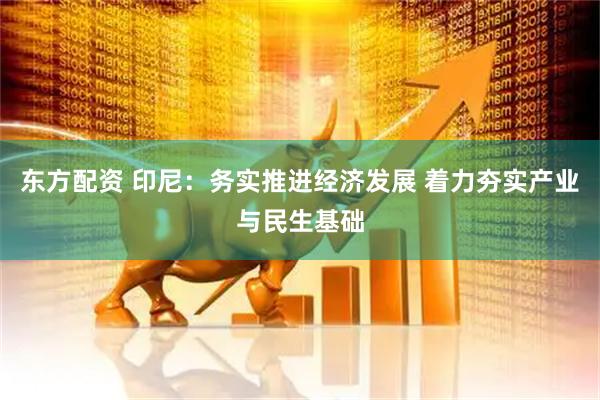 东方配资 印尼：务实推进经济发展 着力夯实产业与民生基础