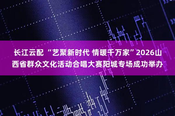 长江云配 “艺聚新时代 情暖千万家”2026山西省群众文化活动合唱大赛阳城专场成功举办