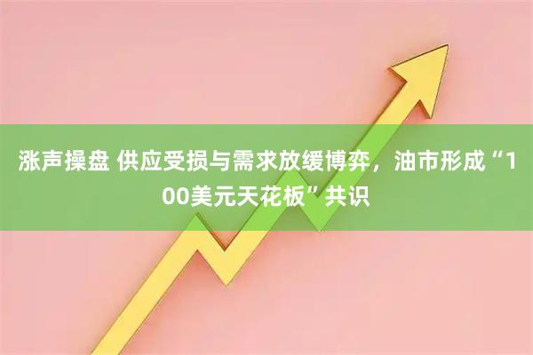 涨声操盘 供应受损与需求放缓博弈，油市形成“100美元天花板”共识