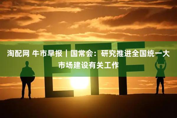 淘配网 牛市早报｜国常会：研究推进全国统一大市场建设有关工作