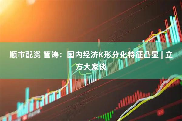 顺市配资 管涛：国内经济K形分化特征凸显 | 立方大家谈
