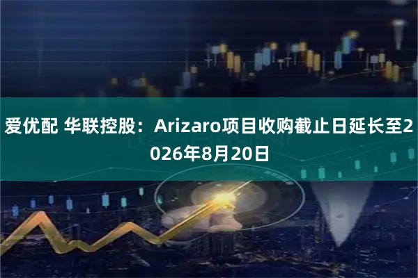 爱优配 华联控股：Arizaro项目收购截止日延长至2026年8月20日