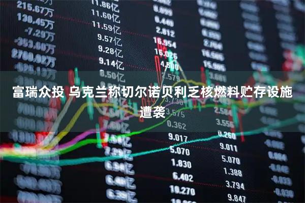 富瑞众投 乌克兰称切尔诺贝利乏核燃料贮存设施遭袭