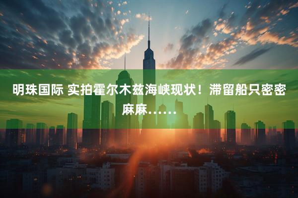 明珠国际 实拍霍尔木兹海峡现状！滞留船只密密麻麻……