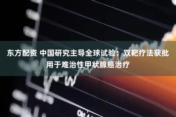 东方配资 中国研究主导全球试验：双靶疗法获批用于难治性甲状腺癌治疗