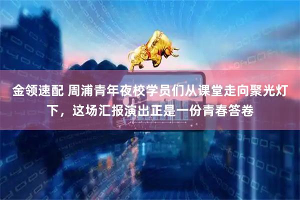 金领速配 周浦青年夜校学员们从课堂走向聚光灯下，这场汇报演出正是一份青春答卷