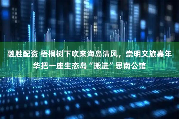 融胜配资 梧桐树下吹来海岛清风，崇明文旅嘉年华把一座生态岛“搬进”思南公馆