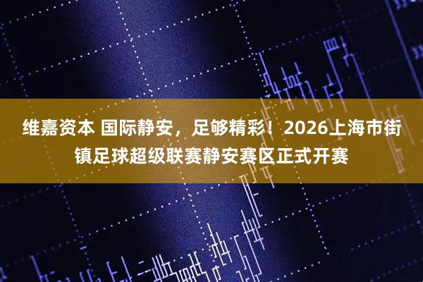 维嘉资本 国际静安，足够精彩！2026上海市街镇足球超级联赛静安赛区正式开赛