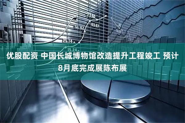 优股配资 中国长城博物馆改造提升工程竣工 预计8月底完成展陈布展