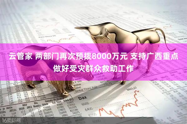 云管家 两部门再次预拨8000万元 支持广西重点做好受灾群众救助工作