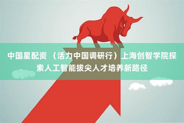 中国星配资 （活力中国调研行）上海创智学院探索人工智能拔尖人才培养新路径