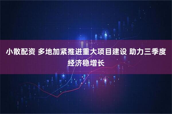 小散配资 多地加紧推进重大项目建设 助力三季度经济稳增长
