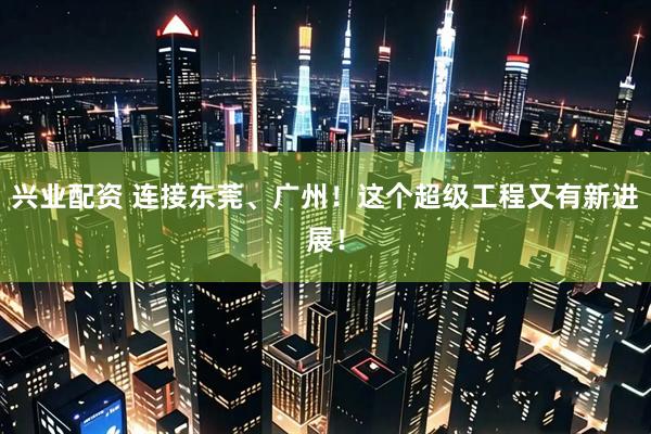 兴业配资 连接东莞、广州！这个超级工程又有新进展！