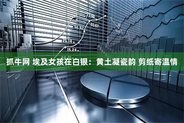 抓牛网 埃及女孩在白银：黄土凝瓷韵 剪纸寄温情